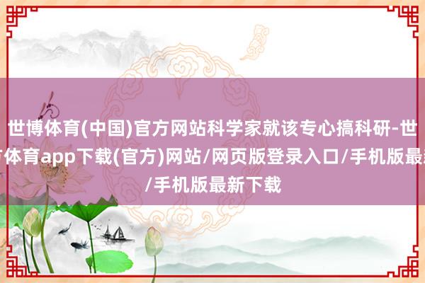 世博体育(中国)官方网站科学家就该专心搞科研-世博官方体育app下载(官方)网站/网页版登录入口/手机版最新下载