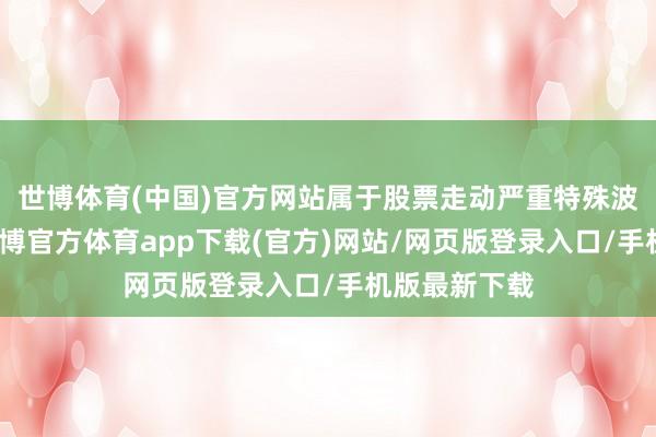 世博体育(中国)官方网站属于股票走动严重特殊波动的情况-世博官方体育app下载(官方)网站/网页版登录入口/手机版最新下载