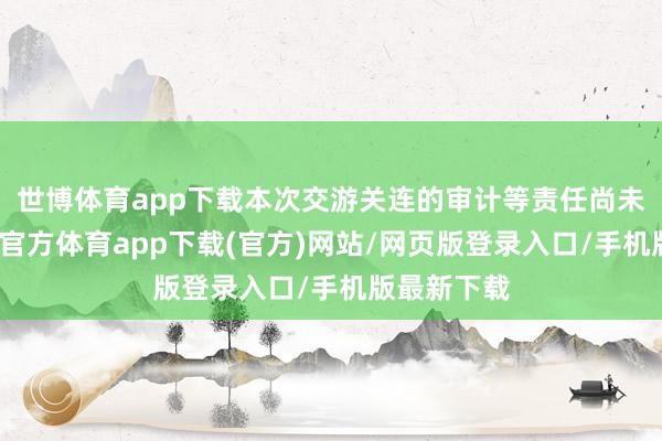 世博体育app下载本次交游关连的审计等责任尚未完成-世博官方体育app下载(官方)网站/网页版登录入口/手机版最新下载