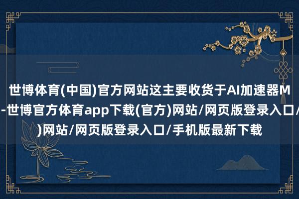 世博体育(中国)官方网站这主要收货于AI加速器MI300的强盛需求-世博官方体育app下载(官方)网站/网页版登录入口/手机版最新下载