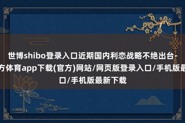 世博shibo登录入口近期国内利恋战略不绝出台-世博官方体育app下载(官方)网站/网页版登录入口/手机版最新下载