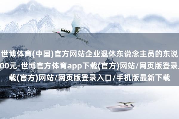 世博体育(中国)官方网站企业退休东说念主员的东说念主均待业金约为3400元-世博官方体育app下载(官方)网站/网页版登录入口/手机版最新下载