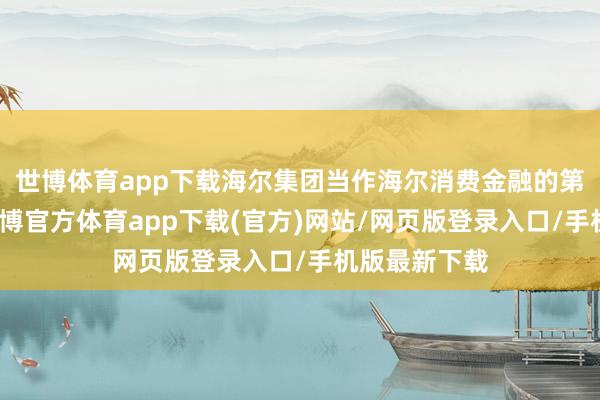 世博体育app下载海尔集团当作海尔消费金融的第一大鞭策-世博官方体育app下载(官方)网站/网页版登录入口/手机版最新下载