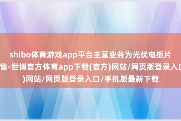 shibo体育游戏app平台主营业务为光伏电板片的研发、分娩和销售-世博官方体育app下载(官方)网站/网页版登录入口/手机版最新下载