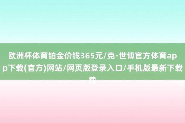 欧洲杯体育铂金价钱365元/克-世博官方体育app下载(官方)网站/网页版登录入口/手机版最新下载