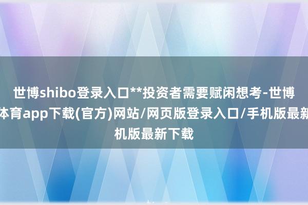 世博shibo登录入口**投资者需要赋闲想考-世博官方体育app下载(官方)网站/网页版登录入口/手机版最新下载