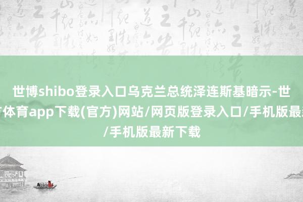 世博shibo登录入口乌克兰总统泽连斯基暗示-世博官方体育app下载(官方)网站/网页版登录入口/手机版最新下载