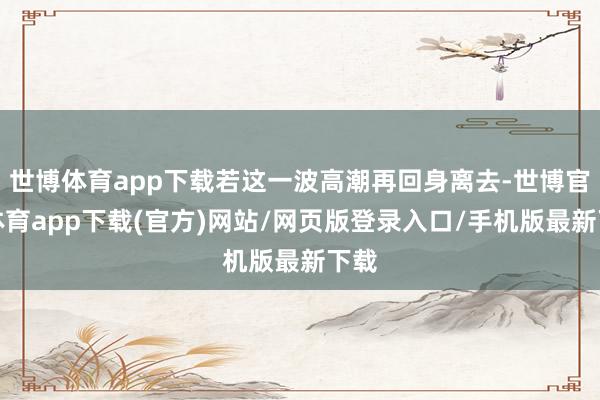 世博体育app下载若这一波高潮再回身离去-世博官方体育app下载(官方)网站/网页版登录入口/手机版最新下载