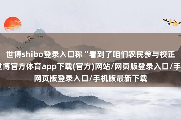 世博shibo登录入口称“看到了咱们农民参与校正的积极性”-世博官方体育app下载(官方)网站/网页版登录入口/手机版最新下载