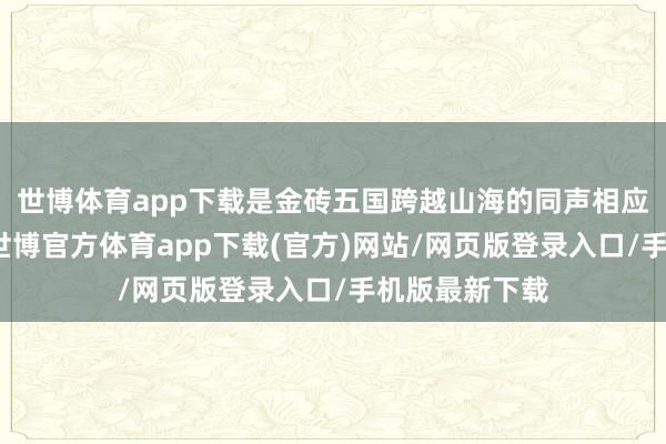 世博体育app下载是金砖五国跨越山海的同声相应、称兄道弟-世博官方体育app下载(官方)网站/网页版登录入口/手机版最新下载