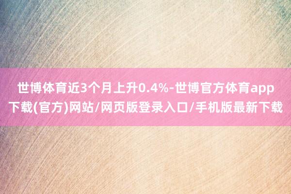 世博体育近3个月上升0.4%-世博官方体育app下载(官方)网站/网页版登录入口/手机版最新下载