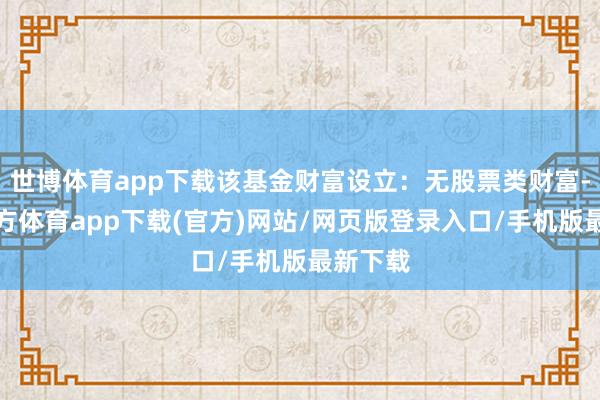 世博体育app下载该基金财富设立：无股票类财富-世博官方体育app下载(官方)网站/网页版登录入口/手机版最新下载