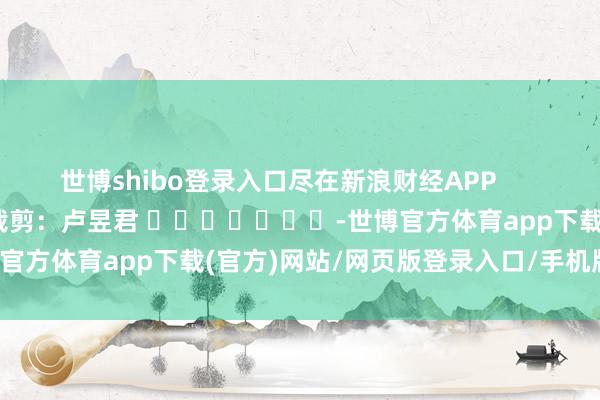 世博shibo登录入口尽在新浪财经APP            						职守裁剪：卢昱君 							-世博官方体育app下载(官方)网站/网页版登录入口/手机版最新下载