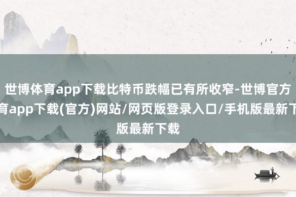 世博体育app下载比特币跌幅已有所收窄-世博官方体育app下载(官方)网站/网页版登录入口/手机版最新下载