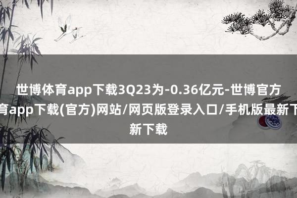 世博体育app下载3Q23为-0.36亿元-世博官方体育app下载(官方)网站/网页版登录入口/手机版最新下载