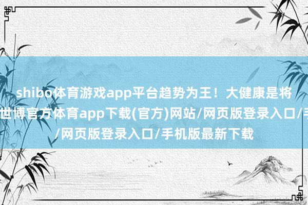 shibo体育游戏app平台趋势为王！大健康是将来发展的趋势-世博官方体育app下载(官方)网站/网页版登录入口/手机版最新下载