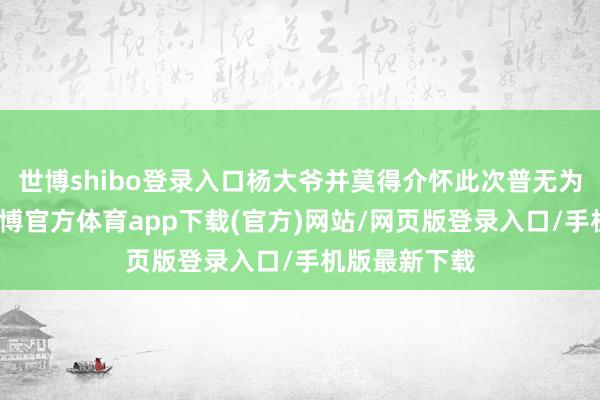 世博shibo登录入口杨大爷并莫得介怀此次普无为通的受伤-世博官方体育app下载(官方)网站/网页版登录入口/手机版最新下载