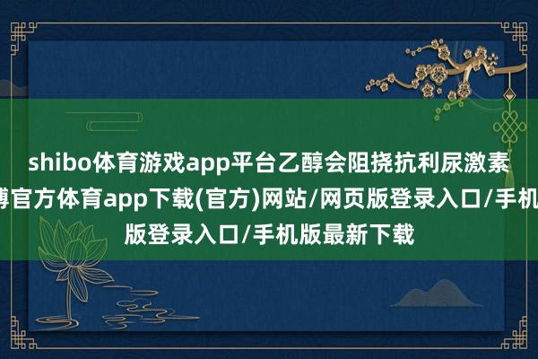 shibo体育游戏app平台乙醇会阻挠抗利尿激素的分泌-世博官方体育app下载(官方)网站/网页版登录入口/手机版最新下载