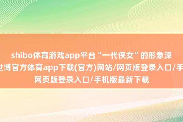 shibo体育游戏app平台“一代侠女”的形象深远东谈主心-世博官方体育app下载(官方)网站/网页版登录入口/手机版最新下载