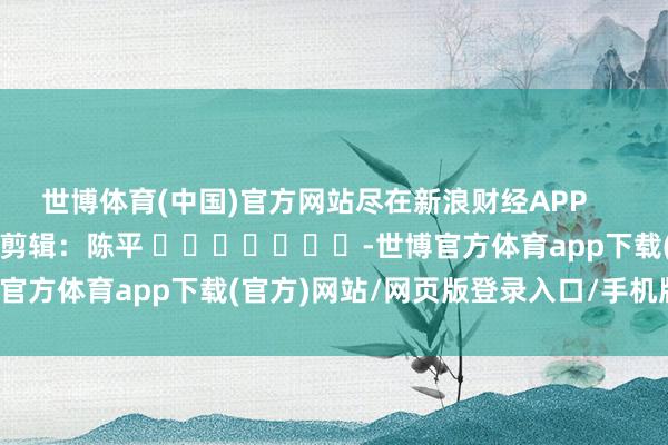 世博体育(中国)官方网站尽在新浪财经APP            						包袱剪辑：陈平 							-世博官方体育app下载(官方)网站/网页版登录入口/手机版最新下载