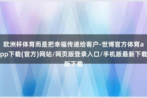 欧洲杯体育而是把幸福传递给客户-世博官方体育app下载(官方)网站/网页版登录入口/手机版最新下载
