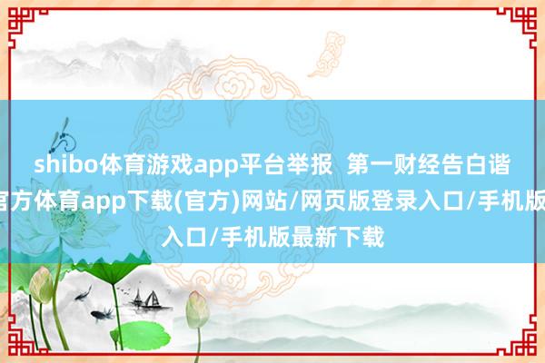 shibo体育游戏app平台举报  第一财经告白谐和-世博官方体育app下载(官方)网站/网页版登录入口/手机版最新下载