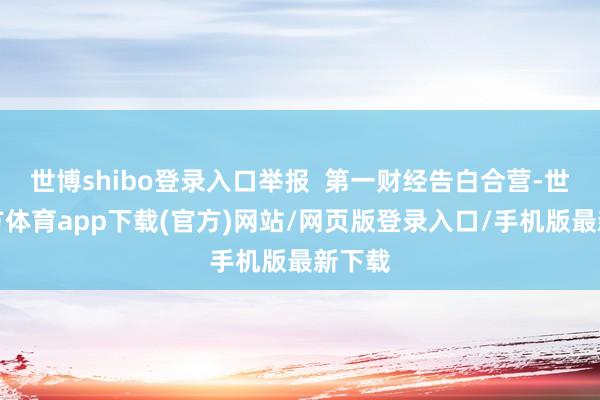 世博shibo登录入口举报  第一财经告白合营-世博官方体育app下载(官方)网站/网页版登录入口/手机版最新下载