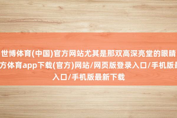 世博体育(中国)官方网站尤其是那双高深亮堂的眼睛-世博官方体育app下载(官方)网站/网页版登录入口/手机版最新下载