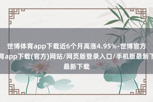 世博体育app下载近6个月高涨4.95%-世博官方体育app下载(官方)网站/网页版登录入口/手机版最新下载