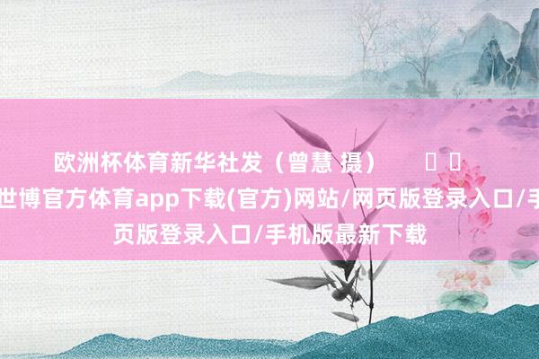 欧洲杯体育　　新华社发（曾慧 摄）      		  					  -世博官方体育app下载(官方)网站/网页版登录入口/手机版最新下载