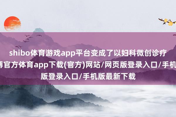 shibo体育游戏app平台变成了以妇科微创诊疗为特点-世博官方体育app下载(官方)网站/网页版登录入口/手机版最新下载