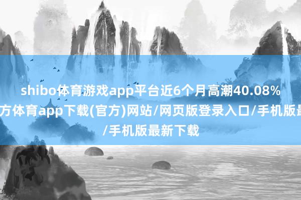 shibo体育游戏app平台近6个月高潮40.08%-世博官方体育app下载(官方)网站/网页版登录入口/手机版最新下载