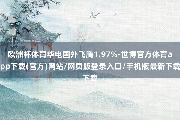 欧洲杯体育华电国外飞腾1.97%-世博官方体育app下载(官方)网站/网页版登录入口/手机版最新下载