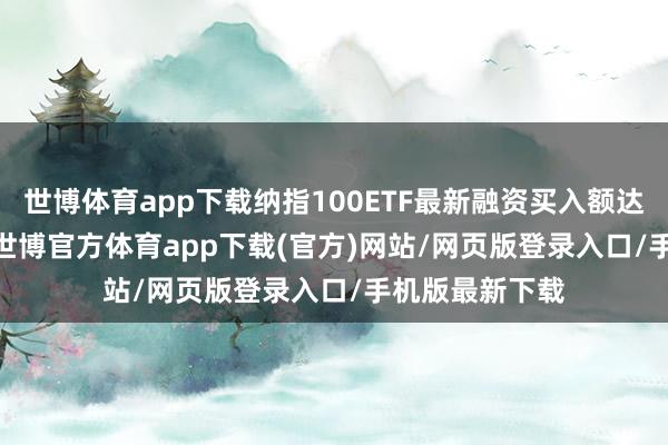世博体育app下载纳指100ETF最新融资买入额达253.29万元-世博官方体育app下载(官方)网站/网页版登录入口/手机版最新下载